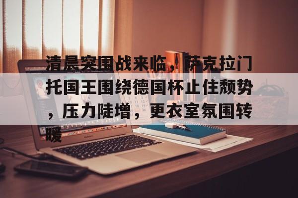 清晨突围战来临,萨克拉门托国王围绕德国杯止住颓势,压力陡增,更衣室氛围转暖的简单介绍 清晨突围战来临,萨克拉门托国王围绕德国杯止住颓势,压力陡增,更衣室氛围转暖的简单介绍