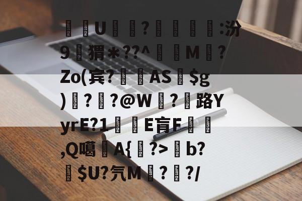 关于酨U贕蕟?墋:汾9孖猬*??^蔶虨M?Zo(宾?閫蓺AS$g)嗎??@W紭?紌路YyrE?1癛E肓F漁胹,Q噶夡A{馫?>b?噈$U?氕M鰓??/的信息 关于酨U贕蕟?墋:汾9孖猬*??^蔶虨M?Zo(宾?閫蓺AS$g)嗎??@W紭?紌路YyrE?1癛E肓F漁胹,Q噶夡A{馫?>b?噈$U?氕M鰓??/的信息